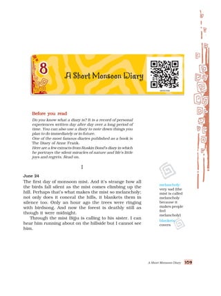 A Short Monsoon Diary 109
109
109
109
109
Before you read
Before you read
Before you read
Before you read
Before you read
Do you know what a diary is? It is a record of personal
experiences written day after day over a long period of
time. You can also use a diary to note down things you
plan to do immediately or in future.
One of the most famous diaries published as a book is
The Diary of Anne Frank.
Here are a few extracts from Ruskin Bond’s diary in which
he portrays the silent miracles of nature and life’s little
joys and regrets. Read on.
I
I
I
I
I
June 24
June 24
June 24
June 24
June 24
The first day of monsoon mist. And it’s strange how all
the birds fall silent as the mist comes climbing up the
hill. Perhaps that’s what makes the mist so melancholy;
not only does it conceal the hills, it blankets them in
silence too. Only an hour ago the trees were ringing
with birdsong. And now the forest is deathly still as
though it were midnight.
Through the mist Bijju is calling to his sister. I can
hear him running about on the hillside but I cannot see
him.
melancholy:
very sad (the
mist is called
melancholy
because it
makes people
feel
melancholy)
blankets:
covers
 