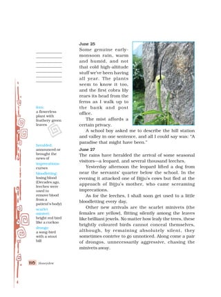 Honeydew
110
110
110
110
110
June 25
June 25
June 25
June 25
June 25
Some genuine early-
monsoon rain, warm
and humid, and not
that cold high-altitude
stuff we’ve been having
all year. The plants
seem to know it too,
and the first cobra lily
rears its head from the
ferns as I walk up to
the bank and post
office.
The mist affords a
certain privacy.
A school boy asked me to describe the hill station
and valley in one sentence, and all I could say was: “A
paradise that might have been.”
June 27
June 27
June 27
June 27
June 27
The rains have heralded the arrival of some seasonal
visitors—a leopard, and several thousand leeches.
Yesterday afternoon the leopard lifted a dog from
near the servants’ quarter below the school. In the
evening it attacked one of Bijju’s cows but fled at the
approach of Bijju’s mother, who came screaming
imprecations.
As for the leeches, I shall soon get used to a little
bloodletting every day.
Other new arrivals are the scarlet minivets (the
females are yellow), flitting silently among the leaves
like brilliant jewels. No matter how leafy the trees, these
brightly coloured birds cannot conceal themselves,
although, by remaining absolutely silent, they
sometimes contrive to go unnoticed. Along come a pair
of drongos, unnecessarily aggressive, chasing the
minivets away.
fern:
a flowerless
plant with
feathery green
leaves
heralded:
announced or
brought the
news of
imprecations:
curses
bloodletting:
losing blood
(Decades ago,
leeches were
used to
remove blood
from a
patient’s body)
scarlet
minivet:
bright red bird
like a cuckoo
drongo:
a song-bird
with a stout
bill
 