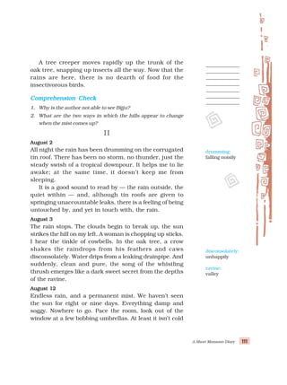 A Short Monsoon Diary 111
111
111
111
111
A tree creeper moves rapidly up the trunk of the
oak tree, snapping up insects all the way. Now that the
rains are here, there is no dearth of food for the
insectivorous birds.
Comprehension Check
Comprehension Check
Comprehension Check
Comprehension Check
Comprehension Check
1. Why is the author not able to see Bijju?
2. What are the two ways in which the hills appear to change
when the mist comes up?
II
II
II
II
II
August 2
August 2
August 2
August 2
August 2
All night the rain has been drumming on the corrugated
tin roof. There has been no storm, no thunder, just the
steady swish of a tropical downpour. It helps me to lie
awake; at the same time, it doesn’t keep me from
sleeping.
It is a good sound to read by — the rain outside, the
quiet within — and, although tin roofs are given to
springing unaccountable leaks, there is a feeling of being
untouched by, and yet in touch with, the rain.
August 3
August 3
August 3
August 3
August 3
The rain stops. The clouds begin to break up, the sun
strikes the hill on my left. A woman is chopping up sticks.
I hear the tinkle of cowbells. In the oak tree, a crow
shakes the raindrops from his feathers and caws
disconsolately. Water drips from a leaking drainpipe. And
suddenly, clean and pure, the song of the whistling
thrush emerges like a dark sweet secret from the depths
of the ravine.
August 12
August 12
August 12
August 12
August 12
Endless rain, and a permanent mist. We haven’t seen
the sun for eight or nine days. Everything damp and
soggy. Nowhere to go. Pace the room, look out of the
window at a few bobbing umbrellas. At least it isn’t cold
drumming:
falling noisily
disconsolately:
unhappily
ravine:
valley
 