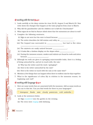 Honeydew
114
114
114
114
114
1. Look carefully at the diary entries for June 24-25, August 2 and March 23. Now
write down the changes that happen as the rains progress from June to March.
2. Why did the grandmother ask the children not to kill the Chuchundar?
3. What signs do we find in Nature which show that the monsoons are about to end?
4. Complete the following sentences.
(i) Bijju is not seen but his voice is heard because __________________.
(ii) The writer describes the hill station and valley as __________________.
(iii) The leopard was successful in __________________ but had to flee when
______________________________________________________.
(iv) The minivets are easily noticed because __________________.
(v) It looks like a fashion display on the slopes when __________________.
(vi) During the monsoon season, snakes and rodents are found in roofs and attics
because __________________________.
5. ‘Although tin roofs are given to springing unaccountable leaks, there is a feeling
of being untouched by, and yet in touch with, the rain.’
(i) Why has the writer used the word, ‘springing’?
(ii) How is the writer untouched by the rain?
(iii) How is the writer in touch with the rain at the same time?
6. Mention a few things that can happen when there is endless rain for days together.
7. What is the significance of cobra lily in relation to the monsoon season, its
beginning and end?
1. Here are some words that are associated with the monsoon. Add as many words as
you can to this list. Can you find words for these in your languages?
downpour floods mist cloudy powercuts cold umbrella
2. Look at the sentences below.
(i) Bijju wandered into the garden in the evening.
(ii) The trees were ringing with birdsong.
 