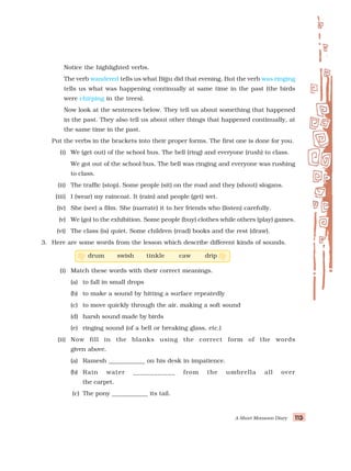 A Short Monsoon Diary 115
115
115
115
115
Notice the highlighted verbs.
The verb wandered tells us what Bijju did that evening. But the verb was ringing
tells us what was happening continually at same time in the past (the birds
were chirping in the trees).
Now look at the sentences below. They tell us about something that happened
in the past. They also tell us about other things that happened continually, at
the same time in the past.
Put the verbs in the brackets into their proper forms. The first one is done for you.
(i) We (get out) of the school bus. The bell (ring) and everyone (rush) to class.
We got out of the school bus. The bell was ringing and everyone was rushing
to class.
(ii) The traffic (stop). Some people (sit) on the road and they (shout) slogans.
(iii) I (wear) my raincoat. It (rain) and people (get) wet.
(iv) She (see) a film. She (narrate) it to her friends who (listen) carefully.
(v) We (go) to the exhibition. Some people (buy) clothes while others (play) games.
(vi) The class (is) quiet. Some children (read) books and the rest (draw).
3. Here are some words from the lesson which describe different kinds of sounds.
drum swish tinkle caw drip
(i) Match these words with their correct meanings.
(a) to fall in small drops
(b) to make a sound by hitting a surface repeatedly
(c) to move quickly through the air, making a soft sound
(d) harsh sound made by birds
(e) ringing sound (of a bell or breaking glass, etc.)
(ii) Now fill in the blanks using the correct form of the words
given above.
(a) Ramesh ____________ on his desk in impatience.
(b) Rain water ____________ from the umbrella all over
the carpet.
(c) The pony ____________ its tail.
 
