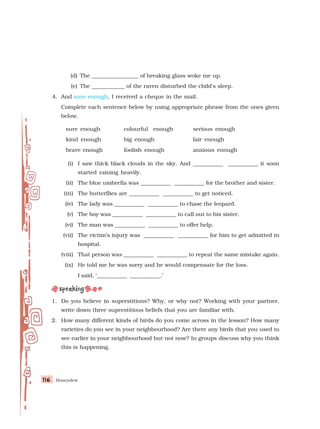 Honeydew
116
116
116
116
116
(d) The _________________ of breaking glass woke me up.
(e) The ____________ of the raven disturbed the child’s sleep.
4. And sure enough, I received a cheque in the mail.
Complete each sentence below by using appropriate phrase from the ones given
below.
sure enough colourful enough serious enough
kind enough big enough fair enough
brave enough foolish enough anxious enough
(i) I saw thick black clouds in the sky. And ___________ ___________ it soon
started raining heavily.
(ii) The blue umbrella was ___________ ___________ for the brother and sister.
(iii) The butterflies are ___________ ___________ to get noticed.
(iv) The lady was ___________ ___________ to chase the leopard.
(v) The boy was ___________ ___________ to call out to his sister.
(vi) The man was ___________ ___________ to offer help.
(vii) The victim’s injury was ___________ ___________ for him to get admitted in
hospital.
(viii) That person was ___________ ___________ to repeat the same mistake again.
(ix) He told me he was sorry and he would compensate for the loss.
I said, ‘___________ ___________.’
1. Do you believe in superstitions? Why, or why not? Working with your partner,
write down three superstitious beliefs that you are familiar with.
2. How many different kinds of birds do you come across in the lesson? How many
varieties do you see in your neighbourhood? Are there any birds that you used to
see earlier in your neighbourhood but not now? In groups discuss why you think
this is happening.
 