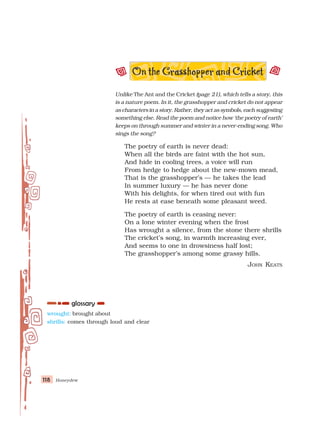 Honeydew
118
118
118
118
118
wrought: brought about
shrills: comes through loud and clear
Unlike The Ant and the Cricket (page 21), which tells a story, this
is a nature poem. In it, the grasshopper and cricket do not appear
as characters in a story. Rather, they act as symbols, each suggesting
something else. Read the poem and notice how ‘the poetry of earth’
keeps on through summer and winter in a never-ending song. Who
sings the song?
The poetry of earth is never dead:
When all the birds are faint with the hot sun,
And hide in cooling trees, a voice will run
From hedge to hedge about the new-mown mead,
That is the grasshopper’s — he takes the lead
In summer luxury — he has never done
With his delights, for when tired out with fun
He rests at ease beneath some pleasant weed.
The poetry of earth is ceasing never:
On a lone winter evening when the frost
Has wrought a silence, from the stone there shrills
The cricket’s song, in warmth increasing ever,
And seems to one in drowsiness half lost;
The grasshopper’s among some grassy hills.
JOHN KEATS
 