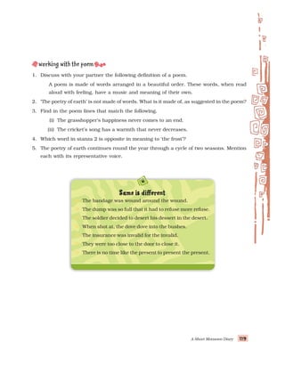 A Short Monsoon Diary 119
119
119
119
119
1. Discuss with your partner the following definition of a poem.
A poem is made of words arranged in a beautiful order. These words, when read
aloud with feeling, have a music and meaning of their own.
2. ‘The poetry of earth’ is not made of words. What is it made of, as suggested in the poem?
3. Find in the poem lines that match the following.
(i) The grasshopper’s happiness never comes to an end.
(ii) The cricket’s song has a warmth that never decreases.
4. Which word in stanza 2 is opposite in meaning to ‘the frost’?
5. The poetry of earth continues round the year through a cycle of two seasons. Mention
each with its representative voice.
S
S
S
S
Same is dif
ame is dif
ame is dif
ame is dif
ame is different
ferent
ferent
ferent
ferent
The bandage was wound around the wound.
The dump was so full that it had to refuse more refuse.
The soldier decided to desert his dessert in the desert.
When shot at, the dove dove into the bushes.
The insurance was invalid for the invalid.
They were too close to the door to close it.
There is no time like the present to present the present.
 