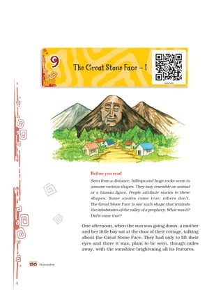 120
120
120
120
120 Honeydew
Before you read
Seen from a distance, hilltops and huge rocks seem to
assume various shapes. They may resemble an animal
or a human figure. People attribute stories to these
shapes. Some stories come true; others don’t.
The Great Stone Face is one such shape that reminds
the inhabitants of the valley of a prophecy. What was it?
Did it come true?
One afternoon, when the sun was going down, a mother
and her little boy sat at the door of their cottage, talking
about the Great Stone Face. They had only to lift their
eyes and there it was, plain to be seen, though miles
away, with the sunshine brightening all its features.
 