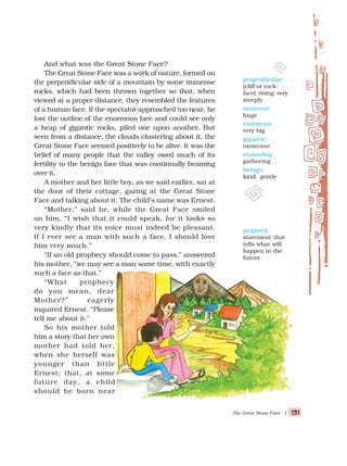 The Great Stone Face - I 121
121
121
121
121
And what was the Great Stone Face?
The Great Stone Face was a work of nature, formed on
the perpendicular side of a mountain by some immense
rocks, which had been thrown together so that, when
viewed at a proper distance, they resembled the features
of a human face. If the spectator approached too near, he
lost the outline of the enormous face and could see only
a heap of gigantic rocks, piled one upon another. But
seen from a distance, the clouds clustering about it, the
Great Stone Face seemed positively to be alive. It was the
belief of many people that the valley owed much of its
fertility to the benign face that was continually beaming
over it.
A mother and her little boy, as we said earlier, sat at
the door of their cottage, gazing at the Great Stone
Face and talking about it. The child’s name was Ernest.
“Mother,” said he, while the Great Face smiled
on him, “I wish that it could speak, for it looks so
very kindly that its voice must indeed be pleasant.
If I ever see a man with such a face, I should love
him very much.”
“If an old prophecy should come to pass,” answered
his mother, “we may see a man some time, with exactly
such a face as that.”
“What prophecy
do you mean, dear
Mother?” eagerly
inquired Ernest. “Please
tell me about it.”
So his mother told
him a story that her own
mother had told her,
when she herself was
younger than little
Ernest; that, at some
future day, a child
should be born near
perpendicular:
(cliff or rock-
face) rising very
steeply
immense:
huge
enormous:
very big
gigantic:
immense
clustering:
gathering
benign:
kind, gentle
prophecy:
statement that
tells what will
happen in the
future
 