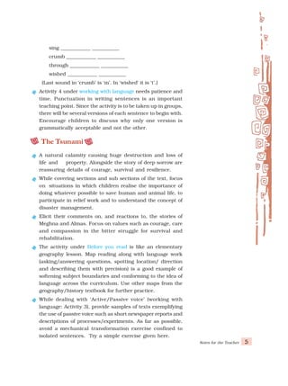 Notes for the Teacher 5
· sing ____________ ___________
· crumb ____________ ___________
· through ____________ ___________
· wished ____________ ___________
(Last sound in ‘crumb’ is ‘m’. In ‘wished’ it is ‘t’.)
Activity 4 under working with language needs patience and
time. Punctuation in writing sentences is an important
teaching point. Since the activity is to be taken up in groups,
there will be several versions of each sentence to begin with.
Encourage children to discuss why only one version is
grammatically acceptable and not the other.
The Tsunami
A natural calamity causing huge destruction and loss of
life and property. Alongside the story of deep sorrow are
reassuring details of courage, survival and resilience.
While covering sections and sub sections of the text, focus
on situations in which children realise the importance of
doing whatever possible to save human and animal life, to
participate in relief work and to understand the concept of
disaster management.
Elicit their comments on, and reactions to, the stories of
Meghna and Almas. Focus on values such as courage, care
and compassion in the bitter struggle for survival and
rehabilitation.
The activity under Before you read is like an elementary
geography lesson. Map reading along with language work
(asking/answering questions, spotting location/ direction
and describing them with precision) is a good example of
softening subject boundaries and conforming to the idea of
language across the curriculum. Use other maps from the
geography/history textbook for further practice.
While dealing with ‘Active/Passive voice’ (working with
language: Activity 3), provide samples of texts exemplifying
the use of passive voice such as short newspaper reports and
descriptions of processes/experiments. As far as possible,
avoid a mechanical transformation exercise confined to
isolated sentences. Try a simple exercise given here.
 