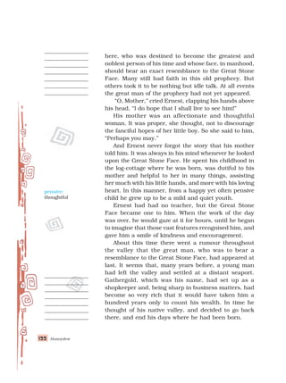122
122
122
122
122 Honeydew
here, who was destined to become the greatest and
noblest person of his time and whose face, in manhood,
should bear an exact resemblance to the Great Stone
Face. Many still had faith in this old prophecy. But
others took it to be nothing but idle talk. At all events
the great man of the prophecy had not yet appeared.
“O, Mother,” cried Ernest, clapping his hands above
his head, “I do hope that I shall live to see him!”
His mother was an affectionate and thoughtful
woman. It was proper, she thought, not to discourage
the fanciful hopes of her little boy. So she said to him,
“Perhaps you may.”
And Ernest never forgot the story that his mother
told him. It was always in his mind whenever he looked
upon the Great Stone Face. He spent his childhood in
the log-cottage where he was born, was dutiful to his
mother and helpful to her in many things, assisting
her much with his little hands, and more with his loving
heart. In this manner, from a happy yet often pensive
child he grew up to be a mild and quiet youth.
Ernest had had no teacher, but the Great Stone
Face became one to him. When the work of the day
was over, he would gaze at it for hours, until he began
to imagine that those vast features recognised him, and
gave him a smile of kindness and encouragement.
About this time there went a rumour throughout
the valley that the great man, who was to bear a
resemblance to the Great Stone Face, had appeared at
last. It seems that, many years before, a young man
had left the valley and settled at a distant seaport.
Gathergold, which was his name, had set up as a
shopkeeper and, being sharp in business matters, had
become so very rich that it would have taken him a
hundred years only to count his wealth. In time he
thought of his native valley, and decided to go back
there, and end his days where he had been born.
pensive:
thoughtful
 