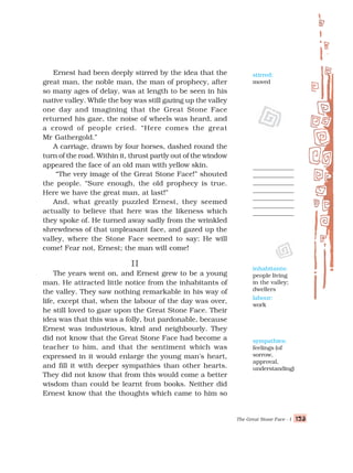 The Great Stone Face - I 123
123
123
123
123
Ernest had been deeply stirred by the idea that the
great man, the noble man, the man of prophecy, after
so many ages of delay, was at length to be seen in his
native valley. While the boy was still gazing up the valley
one day and imagining that the Great Stone Face
returned his gaze, the noise of wheels was heard, and
a crowd of people cried. “Here comes the great
Mr Gathergold.”
A carriage, drawn by four horses, dashed round the
turn of the road. Within it, thrust partly out of the window
appeared the face of an old man with yellow skin.
“The very image of the Great Stone Face!” shouted
the people. “Sure enough, the old prophecy is true.
Here we have the great man, at last!”
And, what greatly puzzled Ernest, they seemed
actually to believe that here was the likeness which
they spoke of. He turned away sadly from the wrinkled
shrewdness of that unpleasant face, and gazed up the
valley, where the Stone Face seemed to say: He will
come! Fear not, Ernest; the man will come!
II
II
II
II
II
The years went on, and Ernest grew to be a young
man. He attracted little notice from the inhabitants of
the valley. They saw nothing remarkable in his way of
life, except that, when the labour of the day was over,
he still loved to gaze upon the Great Stone Face. Their
idea was that this was a folly, but pardonable, because
Ernest was industrious, kind and neighbourly. They
did not know that the Great Stone Face had become a
teacher to him, and that the sentiment which was
expressed in it would enlarge the young man's heart,
and fill it with deeper sympathies than other hearts.
They did not know that from this would come a better
wisdom than could be learnt from books. Neither did
Ernest know that the thoughts which came to him so
inhabitants:
people living
in the valley;
dwellers
labour:
work
stirred:
moved
sympathies:
feelings (of
sorrow,
approval,
understanding)
 