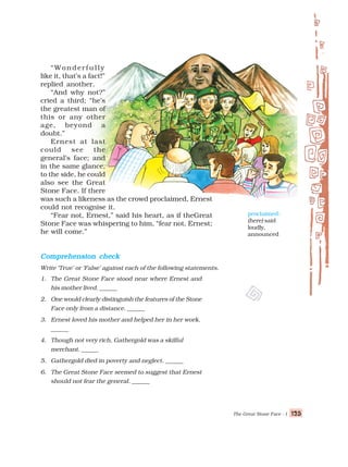 The Great Stone Face - I 125
125
125
125
125
“Wonderfully
like it, that’s a fact!”
replied another.
“And why not?”
cried a third; “he’s
the greatest man of
this or any other
age, beyond a
doubt.”
Ernest at last
could see the
general’s face; and
in the same glance,
to the side, he could
also see the Great
Stone Face. If there
was such a likeness as the crowd proclaimed, Ernest
could not recognise it.
“Fear not, Ernest,” said his heart, as if theGreat
Stone Face was whispering to him, “fear not, Ernest;
he will come.”
proclaimed:
(here) said
loudly,
announced
Comprehension check
Comprehension check
Comprehension check
Comprehension check
Comprehension check
Write ‘True’ or ‘False’ against each of the following statements.
1. The Great Stone Face stood near where Ernest and
his mother lived. ______
2. One would clearly distinguish the features of the Stone
Face only from a distance. ______
3. Ernest loved his mother and helped her in her work.
______
4. Though not very rich, Gathergold was a skilful
merchant. ______
5. Gathergold died in poverty and neglect. ______
6. The Great Stone Face seemed to suggest that Ernest
should not fear the general. ______
 