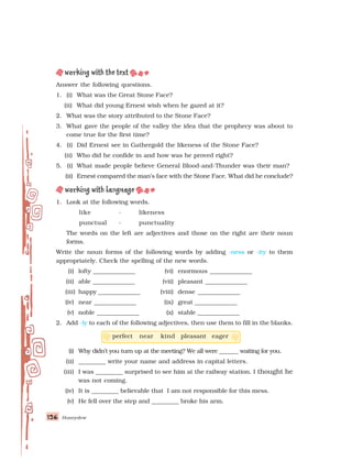 126
126
126
126
126 Honeydew
Answer the following questions.
1. (i) What was the Great Stone Face?
(ii) What did young Ernest wish when he gazed at it?
2. What was the story attributed to the Stone Face?
3. What gave the people of the valley the idea that the prophecy was about to
come true for the first time?
4. (i) Did Ernest see in Gathergold the likeness of the Stone Face?
(ii) Who did he confide in and how was he proved right?
5. (i) What made people believe General Blood-and-Thunder was their man?
(ii) Ernest compared the man’s face with the Stone Face. What did he conclude?
1. Look at the following words.
like - likeness
punctual - punctuality
The words on the left are adjectives and those on the right are their noun
forms.
Write the noun forms of the following words by adding -ness or -ity to them
appropriately. Check the spelling of the new words.
(i) lofty ______________ (vi) enormous ______________
(ii) able ______________ (vii) pleasant ______________
(iii) happy ______________ (viii) dense ______________
(iv) near ______________ (ix) great ______________
(v) noble ______________ (x) stable ______________
2. Add -ly to each of the following adjectives, then use them to fill in the blanks.
perfect near kind pleasant eager
(i) Why didn’t you turn up at the meeting? We all were _______ waiting for you.
(ii) _________ write your name and address in capital letters.
(iii) I was _________ surprised to see him at the railway station. I thought he
was not coming.
(iv) It is _________ believable that I am not responsible for this mess.
(v) He fell over the step and _________ broke his arm.
 