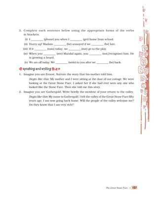 The Great Stone Face - I 127
127
127
127
127
3. Complete each sentence below using the appropriate forms of the verbs
in brackets.
(i) I _________ (phone) you when I _________ (get) home from school.
(ii) Hurry up! Madam _________ (be) annoyed if we _________ (be) late.
(iii) If it _________ (rain) today, we _________ (not) go to the play.
(iv) When you _________ (see) Mandal again, you _________ (not/recognise) him. He
is growing a beard.
(v) We are off today. We _________ (write) to you after we _________ (be) back.
1. Imagine you are Ernest. Narrate the story that his mother told him.
Begin like this: My mother and I were sitting at the door of our cottage. We were
looking at the Great Stone Face. I asked her if she had ever seen any one who
looked like the Stone Face. Then she told me this story.
2. Imagine you are Gathergold. Write briefly the incident of your return to the valley.
Begin like this: My name is Gathergold. I left the valley of the Great Stone Face fifty
years ago. I am now going back home. Will the people of the valley welcome me?
Do they know that I am very rich?
 