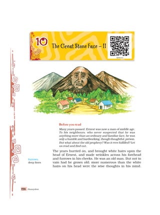 Honeydew
128
128
128
128
128
Before you read
Many years passed. Ernest was now a man of middle age.
To his neighbours, who never suspected that he was
anything more than an ordinary and familiar face, he was
only a humble and hardworking, though thoughtful, person.
But what about the old prophecy? Was it ever fulfilled? Let
us read and find out.
The years hurried on, and brought white hairs upon the
head of Ernest, and made wrinkles across his forehead
and furrows in his cheeks. He was an old man. But not in
vain had he grown old; more numerous than the white
hairs on his head were the wise thoughts in his mind.
furrows:
deep lines
 