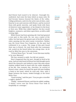 129
129
129
129
129
The Great Stone Face -II
And Ernest had ceased to be obscure. Unsought for,
undesired, had come the fame which so many seek. He
had become famous beyond the limits of the valley.
College professors, and even the active men of cities, came
from far to see and converse with Ernest, and he received
them with gentle sincerity, and spoke freely with them
of whatever came uppermost, or lay deepest in his heart
or their own. While they talked together, his face would
brighten, unawares, and shine upon them, as with a mild
evening light.
While Ernest had been growing old, God had granted
a new poet to this earth. He, too, was a native of the
valley, but had spent the greater part of his life in distant
cities, pouring out his sweet music everywhere. Neither
was the Great Stone Face forgotten, for the poet had
celebrated it in a poem. The songs of this poet found
their way to Ernest. He read them after his customary
toil, seated on the bench before his cottage door. As he
read he lifted his eyes to the mountain.
“O Great Stone Face,” he said, “is not this man worthy
to be your likeness?”
The face seemed to smile, but did not answer.
Now it happened that the poet, though he lived so far
away, had not only heard of Ernest but had thought much
about his character and wished to meet this man whose
wisdom walked hand in hand with the noble simplicity
of his life. One summer day, therefore, he arrived at
Ernest’s door, where he found the good old man holding
a book in his hand, which he read and, then, with a
finger between the leaves, looked lovingly at the Great
Stone Face.
“Good evening,” said the poet. “Can you give a traveller
a night’s shelter?”
“Gladly,” answered Ernest; and then he added, smiling,
“I think I never saw the Great Stone Face look so
hospitably at a stranger.”
customary
toil:
usual work
obscure:
not well
known
unawares:
unknowingly
hospitably:
(here) gently,
kindly
 