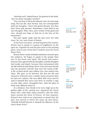 131
131
131
131
131
The Great Stone Face -II
“And why not?” asked Ernest. He pointed to the book.
“Are not those thoughts worthy?”
“You can hear in them the distant voice of a heavenly
song. But my life, dear Ernest, has not corresponded
with my thoughts. I have had grand dreams, but they
have been only dreams. Sometimes I lack faith in my
own thoughts. Why, then, pure seeker of the good and
true, should you hope to find me in the face of the
mountain?”
The poet spoke sadly and his eyes were wet with
tears. So, too, were those of Ernest.
At the hour of sunset, as had long been his custom,
Ernest was to speak to a group of neighbours in the
open air. Together he and the poet went to the meeting
place, arm in arm. From there could be seen the Great
Stone Face.
Ernest threw a look of familiar kindness around upon
his audience. He began to speak to the people what
was in his heart and mind. His words had power,
because they agreed with his thoughts; and his thoughts
had reality and depth, because they harmonised with
the life which he had always lived. It was not mere breath
that the preacher uttered; they were the words of life.
A life of good deeds and selfless love was melted into
them. The poet, as he listened, felt that the life and
character of Ernest were a nobler strain of poetry than
he had ever written. His eyes filled with tears and he
said to himself that never was there so worthy a sage
as that mild, sweet, thoughtful face, with the glory of
white hair diffused about it.
At a distance, but clearly to be seen, high up in the
golden light of the setting sun, appeared the Great
Stone Face, with white mists around it, like the white
hairs around the brow of Ernest. At that moment,
Ernest’s face took on an expression so grand that the
poet was moved to throw his arms up and shout.
“Behold! Behold! Ernest is himself the likeness of the
Great Stone Face!”
diffused:
spread all
around
corresponded:
been in
harmony with
custom:
habit
harmonised
with:
corresponded
with; agreed
with
sage:
wise man
 