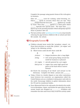 6 Honeydew
Complete the passage using passive forms of the verbs given
in brackets.
Olive oil ________ (use) for cooking, salad dressing, etc.
Olives_____ (pick) in autumn when they are ripe. They
______(shake) from the trees and ________ (gather) up, usually
by hand. Then they _______ (grind) to a thick paste which
_______ (spread) onto special mats. The mats then ______
(layer) up on the pressing machine which will gently squeeze
them to produce olive oil.
The last activity under speaking and writing is a step towards
reducing the gap between children’s life at school and their
life outside the school.
Geography Lesson
Children already know words like ‘aeroplane, airport’, etc.
Draw their attention to words like ‘jetliner’, ‘jet engine’ and
‘jetlag’ in the following activity.
(i) Match items under A
A
A
A
A with those under B
B
B
B
B
A
A
A
A
A B
B
B
B
B
Jetliner • fatigue/tiredness after a long flight
Jetlag • rich social group flying around the
world for business or pleasure
Jet engine • aircraft powered by a jet engine
(the) jet set • engine that emits high-speed hot
gases at the back when it moves
forward.
(ii) Check the meaning of ‘jet black’ and ‘jetsam’ in the
dictionary. Complete the idiom : jetsam and _________
Today, if there is a border dispute or any other contentious
issue between two countries, an organisation called the
United Nations acts as a mediator to keep peace and order in
the world. Encourage children to gather information about
the UN and its constituent bodies.
Peace Memorial Park is the only park of its kind in the world.
It is in Hiroshima, Japan, and marks the spot where the first
atomic bomb was dropped on ___________ (Children will
remember the date and event if they recall the activity under
 