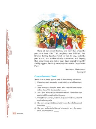 Honeydew
132
132
132
132
132
Then all the people looked, and saw that what the
poet said was true. The prophecy was fulfilled. But
Ernest, having finished what he had to say, took the
poet’s arm, and walked slowly homeward, still hoping
that some wiser and better man than himself would by
and by appear, bearing a resemblance to the Great Stone
Face.
NATHANIEL HAWTHORNE
(abridged)
Comprehension Check
Comprehension Check
Comprehension Check
Comprehension Check
Comprehension Check
Write ‘True’ or ‘False’ against each of the following statements.
1. Ernest’s words reminded people of the wise old sayings.
______
2. Total strangers from far away, who visited Ernest in the
valley, found his face familiar. ______
3. The Great Stone Face confirmed Ernest’s view that the
poet could be worthy of its likeness. ______
4. When Ernest and the poet met, they respected and admired
each other equally. ______
5. The poet along with Ernest addressed the inhabitants of
the valley. ______
6. The poet realised that Ernest’s thoughts were far nobler
than his own verses. ______
 