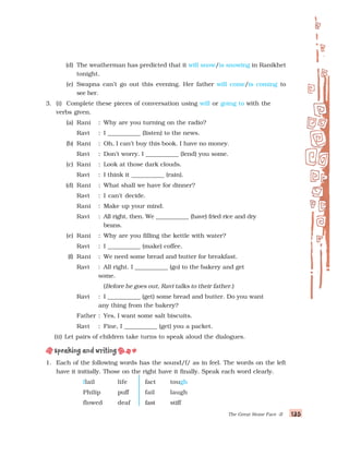 135
135
135
135
135
The Great Stone Face -II
(d) The weatherman has predicted that it will snow/is snowing in Ranikhet
tonight.
(e) Swapna can’t go out this evening. Her father will come/is coming to
see her.
3. (i) Complete these pieces of conversation using will or going to with the
verbs given.
(a) Rani : Why are you turning on the radio?
Ravi : I ___________ (listen) to the news.
(b) Rani : Oh, I can’t buy this book. I have no money.
Ravi : Don’t worry. I ___________ (lend) you some.
(c) Rani : Look at those dark clouds.
Ravi : I think it ___________ (rain).
(d) Rani : What shall we have for dinner?
Ravi : I can’t decide.
Rani : Make up your mind.
Ravi : All right, then. We ___________ (have) fried rice and dry
beans.
(e) Rani : Why are you filling the kettle with water?
Ravi : I ___________ (make) coffee.
(f) Rani : We need some bread and butter for breakfast.
Ravi : All right. I ___________ (go) to the bakery and get
some.
(Before he goes out, Ravi talks to their father.)
Ravi : I ___________ (get) some bread and butter. Do you want
any thing from the bakery?
Father : Yes, I want some salt biscuits.
Ravi : Fine, I ___________ (get) you a packet.
(ii) Let pairs of children take turns to speak aloud the dialogues.
1. Each of the following words has the sound/f/ as in feel. The words on the left
have it initially. Those on the right have it finally. Speak each word clearly.
flail life fact tough
Philip puff fail laugh
flowed deaf fast stiff
 