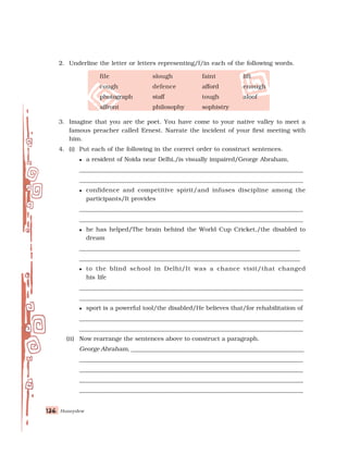 Honeydew
136
136
136
136
136
2. Underline the letter or letters representing/f/in each of the following words.
file slough faint lift
cough defence afford enough
photograph staff tough aloof
affront philosophy sophistry
3. Imagine that you are the poet. You have come to your native valley to meet a
famous preacher called Ernest. Narrate the incident of your first meeting with
him.
4. (i) Put each of the following in the correct order to construct sentences.
 a resident of Noida near Delhi,/is visually impaired/George Abraham,
___________________________________________________________________________
___________________________________________________________________________
 confidence and competitive spirit/and infuses discipline among the
participants/It provides
___________________________________________________________________________
___________________________________________________________________________
 he has helped/The brain behind the World Cup Cricket,/the disabled to
dream
__________________________________________________________________________
__________________________________________________________________________
 to the blind school in Delhi/It was a chance visit/that changed
his life
___________________________________________________________________________
___________________________________________________________________________
 sport is a powerful tool/the disabled/He believes that/for rehabilitation of
___________________________________________________________________________
___________________________________________________________________________
(ii) Now rearrange the sentences above to construct a paragraph.
George Abraham, __________________________________________________________
___________________________________________________________________________
___________________________________________________________________________
___________________________________________________________________________
___________________________________________________________________________
 