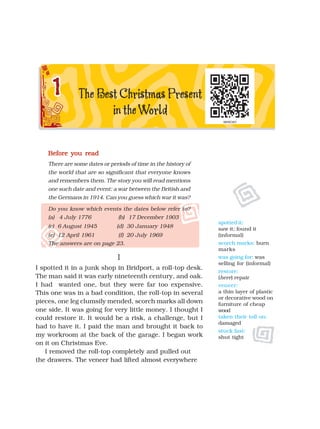 spotted it:
saw it; found it
(informal)
scorch marks: burn
marks
was going for: was
selling for (informal)
restore:
(here) repair
veneer:
a thin layer of plastic
or decorative wood on
furniture of cheap
wood
taken their toll on:
damaged
stuck fast:
shut tight
Before you read
Before you read
Before you read
Before you read
Before you read
There are some dates or periods of time in the history of
the world that are so significant that everyone knows
and remembers them. The story you will read mentions
one such date and event: a war between the British and
the Germans in 1914. Can you guess which war it was?
Do you know which events the dates below refer to?
(a) 4 July 1776 (b) 17 December 1903
(c) 6 August 1945 (d) 30 January 1948
(e) 12 April 1961 (f) 20 July 1969
The answers are on page 23.
I
I
I
I
I
I spotted it in a junk shop in Bridport, a roll-top desk.
The man said it was early nineteenth century, and oak.
I had wanted one, but they were far too expensive.
This one was in a bad condition, the roll-top in several
pieces, one leg clumsily mended, scorch marks all down
one side. It was going for very little money. I thought I
could restore it. It would be a risk, a challenge, but I
had to have it. I paid the man and brought it back to
my workroom at the back of the garage. I began work
on it on Christmas Eve.
I removed the roll-top completely and pulled out
the drawers. The veneer had lifted almost everywhere
 