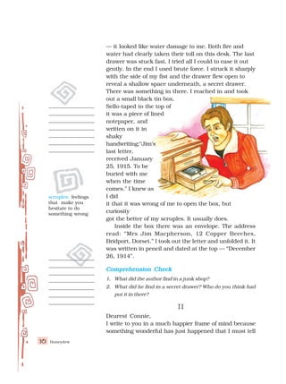 Honeydew
10
— it looked like water damage to me. Both fire and
water had clearly taken their toll on this desk. The last
drawer was stuck fast. I tried all I could to ease it out
gently. In the end I used brute force. I struck it sharply
with the side of my fist and the drawer flew open to
reveal a shallow space underneath, a secret drawer.
There was something in there. I reached in and took
out a small black tin box.
Sello-taped to the top of
it was a piece of lined
notepaper, and
written on it in
shaky
handwriting:“Jim’s
last letter,
received January
25, 1915. To be
buried with me
when the time
comes.” I knew as
I did
it that it was wrong of me to open the box, but
curiosity
got the better of my scruples. It usually does.
Inside the box there was an envelope. The address
read: “Mrs Jim Macpherson, 12 Copper Beeches,
Bridport, Dorset.” I took out the letter and unfolded it. It
was written in pencil and dated at the top — “December
26, 1914”.
Comprehension Check
Comprehension Check
Comprehension Check
Comprehension Check
Comprehension Check
1. What did the author find in a junk shop?
2. What did he find in a secret drawer? Who do you think had
put it in there?
II
II
II
II
II
Dearest Connie,
I write to you in a much happier frame of mind because
something wonderful has just happened that I must tell
scruples: feelings
that make you
hesitate to do
something wrong
 