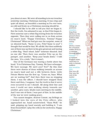 The Best Christmas Present in the World 11
you about at once. We were all standing to in our trenches
yesterday morning, Christmas morning. It was crisp and
quiet all about, as beautiful a morning as I’ve ever seen,
as cold and frosty as a Christmas morning should be.
I should like to be able to tell you that we began it.
But the truth, I’m ashamed to say, is that Fritz began it.
First someone saw a white flag waving from the trenches
opposite. Then they were calling out to us from across
no man’s land, “Happy Christmas, Tommy! Happy
Christmas!” When we had got over the surprise, some of
us shouted back, “Same to you, Fritz! Same to you!” I
thought that would be that. We all did. But then suddenly
one of them was up there in his grey greatcoat and waving
a white flag. “Don’t shoot, lads!” someone shouted. And
no one did. Then there was another Fritz up on the
parapet, and another. “Keep your heads down,” I told
the men, “it’s a trick.” But it wasn’t.
One of the Germans was waving a bottle above his
head. “It is Christmas Day, Tommy. We have schnapps.
We have sausage. We meet you? Yes?” By this time
there were dozens of them walking towards us across
no man’s land and not a rifle between them. Little
Private Morris was the first up. “Come on, boys. What
are we waiting for?” And then there was no stopping
them. I was the officer. I should have stopped them
there and then, I suppose, but the truth is that it never
even occurred to me I should. All along their line and
ours I could see men walking slowly towards one
another, grey coats, khaki coats meeting in the middle.
And I was one of them. I was part of this. In the middle
of the war we were making peace.
You cannot imagine, dearest Connie, my feelings as
I looked into the eyes of the Fritz officer, who
approached me, hand outstretched. “Hans Wolf,” he
said, gripping my hand warmly and holding it. “I am
from Dusseldorf. I play the cello in the orchestra. Happy
Christmas.”
standing to:
taking up
positions
trenches:
long deep
ditches in the
ground where
soldiers hide
from the
enemy
Fritz:
(here), a name
for a German
soldier (Fritz is
a common
German name)
Tommy:
a common
English name,
used here to
refer to British
soldiers
that would be
that:
that was all;
that was the
end of the
matter
schnapps
(pronounced,
sh-naps):
a German
drink made
from grain
cello:
a musical
instrument
like a large
violin
 