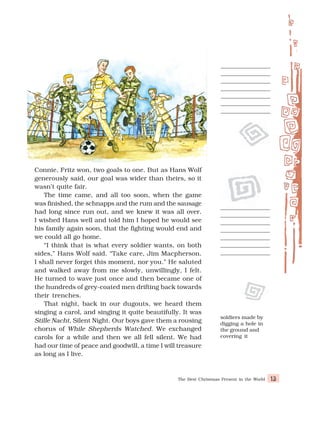 The Best Christmas Present in the World 13
Connie, Fritz won, two goals to one. But as Hans Wolf
generously said, our goal was wider than theirs, so it
wasn’t quite fair.
The time came, and all too soon, when the game
was finished, the schnapps and the rum and the sausage
had long since run out, and we knew it was all over.
I wished Hans well and told him I hoped he would see
his family again soon, that the fighting would end and
we could all go home.
“I think that is what every soldier wants, on both
sides,” Hans Wolf said. “Take care, Jim Macpherson.
I shall never forget this moment, nor you.” He saluted
and walked away from me slowly, unwillingly, I felt.
He turned to wave just once and then became one of
the hundreds of grey-coated men drifting back towards
their trenches.
That night, back in our dugouts, we heard them
singing a carol, and singing it quite beautifully. It was
Stille Nacht, Silent Night. Our boys gave them a rousing
chorus of While Shepherds Watched. We exchanged
carols for a while and then we all fell silent. We had
had our time of peace and goodwill, a time I will treasure
as long as I live.
soldiers made by
digging a hole in
the ground and
covering it
 