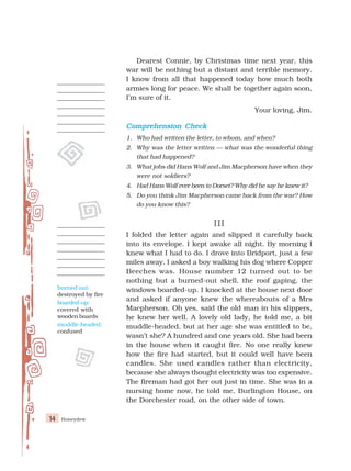 Honeydew
14
Dearest Connie, by Christmas time next year, this
war will be nothing but a distant and terrible memory.
I know from all that happened today how much both
armies long for peace. We shall be together again soon,
I’m sure of it.
Your loving, Jim.
Comprehension Check
Comprehension Check
Comprehension Check
Comprehension Check
Comprehension Check
1. Who had written the letter, to whom, and when?
2. Why was the letter written — what was the wonderful thing
that had happened?
3. What jobs did Hans Wolf and Jim Macpherson have when they
were not soldiers?
4. Had Hans Wolf ever been to Dorset? Why did he say he knew it?
5. Do you think Jim Macpherson came back from the war? How
do you know this?
III
III
III
III
III
I folded the letter again and slipped it carefully back
into its envelope. I kept awake all night. By morning I
knew what I had to do. I drove into Bridport, just a few
miles away. I asked a boy walking his dog where Copper
Beeches was. House number 12 turned out to be
nothing but a burned-out shell, the roof gaping, the
windows boarded-up. I knocked at the house next door
and asked if anyone knew the whereabouts of a Mrs
Macpherson. Oh yes, said the old man in his slippers,
he knew her well. A lovely old lady, he told me, a bit
muddle-headed, but at her age she was entitled to be,
wasn’t she? A hundred and one years old. She had been
in the house when it caught fire. No one really knew
how the fire had started, but it could well have been
candles. She used candles rather than electricity,
because she always thought electricity was too expensive.
The fireman had got her out just in time. She was in a
nursing home now, he told me, Burlington House, on
the Dorchester road, on the other side of town.
burned out:
destroyed by fire
boarded-up:
covered with
wooden boards
muddle-headed:
confused
 