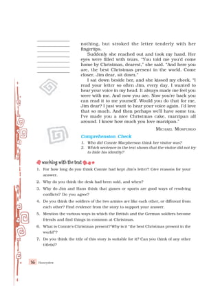 Honeydew
16
nothing, but stroked the letter tenderly with her
fingertips.
Suddenly she reached out and took my hand. Her
eyes were filled with tears. “You told me you’d come
home by Christmas, dearest,” she said. “And here you
are, the best Christmas present in the world. Come
closer, Jim dear, sit down.”
I sat down beside her, and she kissed my cheek. “I
read your letter so often Jim, every day. I wanted to
hear your voice in my head. It always made me feel you
were with me. And now you are. Now you’re back you
can read it to me yourself. Would you do that for me,
Jim dear? I just want to hear your voice again. I’d love
that so much. And then perhaps we’ll have some tea.
I’ve made you a nice Christmas cake, marzipan all
around. I know how much you love marzipan.”
MICHAEL MORPURGO
Comprehension Check
Comprehension Check
Comprehension Check
Comprehension Check
Comprehension Check
1. Who did Connie Macpherson think her visitor was?
2. Which sentence in the text shows that the visitor did not try
to hide his identity?
1. For how long do you think Connie had kept Jim’s letter? Give reasons for your
answer.
2. Why do you think the desk had been sold, and when?
3. Why do Jim and Hans think that games or sports are good ways of resolving
conflicts? Do you agree?
4. Do you think the soldiers of the two armies are like each other, or different from
each other? Find evidence from the story to support your answer.
5. Mention the various ways in which the British and the German soldiers become
friends and find things in common at Christmas.
6. What is Connie’s Christmas present? Why is it “the best Christmas present in the
world”?
7. Do you think the title of this story is suitable for it? Can you think of any other
title(s)?
 