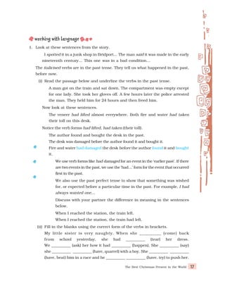 The Best Christmas Present in the World 17
1. Look at these sentences from the story.
I spotted it in a junk shop in Bridport... The man said it was made in the early
nineteenth century… This one was in a bad condition…
The italicised verbs are in the past tense. They tell us what happened in the past,
before now.
(i) Read the passage below and underline the verbs in the past tense.
A man got on the train and sat down. The compartment was empty except
for one lady. She took her gloves off. A few hours later the police arrested
the man. They held him for 24 hours and then freed him.
Now look at these sentences.
The veneer had lifted almost everywhere. Both fire and water had taken
their toll on this desk.
Notice the verb forms had lifted, had taken (their toll).
The author found and bought the desk in the past.
The desk was damaged before the author found it and bought it.
Fire and water had damaged the desk before the author found it and bought
it.
We use verb forms like had damaged for an event in the ‘earlier past’. If there
are two events in the past, we use the ‘had…’ form for the event that occurred
first in the past.
We also use the past perfect tense to show that something was wished
for, or expected before a particular time in the past. For example, I had
always wanted one…
Discuss with your partner the difference in meaning in the sentences
below.
When I reached the station, the train left.
When I reached the station, the train had left.
(ii) Fill in the blanks using the correct form of the verbs in brackets.
My little sister is very naughty. When she __________ (come) back
from school yesterday, she had __________ (tear) her dress.
We __________ (ask) her how it had __________ (happen). She __________ (say)
she __________ __________ (have, quarrel) with a boy. She __________ __________
(have, beat) him in a race and he __________ __________ (have, try) to push her.
 