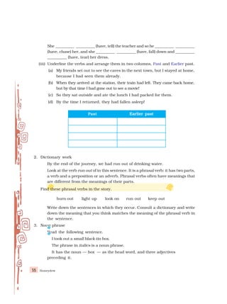 Honeydew
18
She __________ __________ (have, tell) the teacher and so he __________ __________
(have, chase) her, and she __________ __________ (have, fall) down and __________
__________ (have, tear) her dress.
(iii) Underline the verbs and arrange them in two columns, Past and Earlier past.
(a) My friends set out to see the caves in the next town, but I stayed at home,
because I had seen them already.
(b) When they arrived at the station, their train had left. They came back home,
but by that time I had gone out to see a movie!
(c) So they sat outside and ate the lunch I had packed for them.
(d) By the time I returned, they had fallen asleep!
Past
Past
Past
Past
Past Earlier past
Earlier past
Earlier past
Earlier past
Earlier past
2. Dictionary work
By the end of the journey, we had run out of drinking water.
Look at the verb run out of in this sentence. It is a phrasal verb: it has two parts,
a verb and a preposition or an adverb. Phrasal verbs often have meanings that
are different from the meanings of their parts.
Find these phrasal verbs in the story.
burn out light up look on run out keep out
Write down the sentences in which they occur. Consult a dictionary and write
down the meaning that you think matches the meaning of the phrasal verb in
the sentence.
3. Noun phrase
Read the following sentence.
I took out a small black tin box.
The phrase in italics is a noun phrase.
It has the noun — box — as the head word, and three adjectives
preceding it.
 