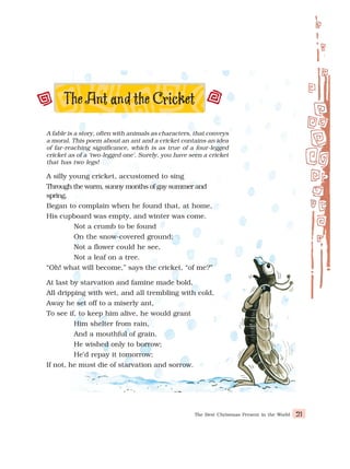 The Best Christmas Present in the World 21
A fable is a story, often with animals as characters, that conveys
a moral. This poem about an ant and a cricket contains an idea
of far-reaching significance, which is as true of a four-legged
cricket as of a ‘two-legged one’. Surely, you have seen a cricket
that has two legs!
A silly young cricket, accustomed to sing
Through the warm, sunny months of gay summer and
spring,
Began to complain when he found that, at home,
His cupboard was empty, and winter was come.
Not a crumb to be found
On the snow-covered ground;
Not a flower could he see,
Not a leaf on a tree.
“Oh! what will become,” says the cricket, “of me?”
At last by starvation and famine made bold,
All dripping with wet, and all trembling with cold,
Away he set off to a miserly ant,
To see if, to keep him alive, he would grant
Him shelter from rain,
And a mouthful of grain.
He wished only to borrow;
He’d repay it tomorrow;
If not, he must die of starvation and sorrow.
 