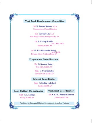 Published by Samagra Shiksha, Government of Andhra Pradesh
Text Book Development Committee
Asst. Subject Co-ordinator
Programme Co-ordinators
Sri. S. Suresh Kumar
Commissioner of School Education
I.A.S
Smt. Vetriselvi. K I.A.S
State Project Director, Samagra Siksha, AP
Dr. B. Pratap Reddy
Sri. K. Ravindranadh Reddy
Dr. G. Kesava Reddy
Prof. C&T, SCERT, AP
Smt. V. Swarnalatha
Lecturer, C&T, SCERT, AP
MA., B.Ed., Ph.D.
Director, SCERT, AP
M.A., B.Ed.
Director - Govt. Text book Press,AP
Subject Co-ordinator
Smt. G. Sudha Lakshmi
Faculty, SCERT, AP
Smt. T.L. Sailaja
Faculty, SCERT, AP
Dr. Ch.V.S. Ramesh Kumar
Faculty, SCERT, AP
Technical Co-ordinator
 