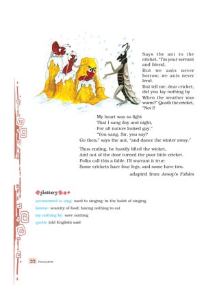 Honeydew
22
Says the ant to the
cricket, “I’m your servant
and friend,
But we ants never
borrow; we ants never
lend.
But tell me, dear cricket,
did you lay nothing by
When the weather was
warm?” Quoth the cricket,
“Not I!
My heart was so light
That I sang day and night,
For all nature looked gay.”
“You sang, Sir, you say?
Go then,” says the ant, “and dance the winter away.”
Thus ending, he hastily lifted the wicket,
And out of the door turned the poor little cricket.
Folks call this a fable. I’ll warrant it true:
Some crickets have four legs, and some have two.
adapted from Aesop’s Fables
accustomed to sing: used to singing; in the habit of singing
famine: scarcity of food; having nothing to eat
lay nothing by: save nothing
quoth: (old English) said
 