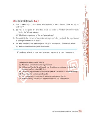 The Best Christmas Present in the World 23
1. The cricket says, “Oh! what will become of me?” When does he say it,
and why?
2. (i) Find in the poem the lines that mean the same as “Neither a borrower nor a
lender be” (Shakespeare).
(ii) What is your opinion of the ant’s principles?
3. The ant tells the cricket to “dance the winter away”. Do you think the word ‘dance’
is appropriate here? If so, why?
4. (i) Which lines in the poem express the poet's comment? Read them aloud.
(ii) Write the comment in your own words.
If you know a fable in your own language, narrate it to your classmates.
Answers to Questions on page 9.
(a) American Declaration of Independence.
(b) Wilbur and Orville Wright made the first flight, remaining in the air for 12
seconds and covering 120 feet.
(c) HiroshimaDay:anatomicbombwasdroppedon HiroshimainJapanonthisday.
(d) Assassination of Mahatma Gandhi.
(e) Yuri A. Gagarin became the first human to orbit the Earth.
(f) Neil Armstrong became the first human to set foot on the Moon.
 