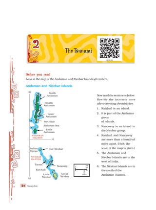 Honeydew
24
24
24
24
24
Before you read
Before you read
Before you read
Before you read
Before you read
Look at the map of the Andaman and Nicobar Islands given here.
Andaman and Nicobar Islands
Andaman and Nicobar Islands
Andaman and Nicobar Islands
Andaman and Nicobar Islands
Andaman and Nicobar Islands
North
Andaman
Middle
Andaman
Lower
Andaman
Port Blair
Andaman Sea
Little
Andaman
ANDAMAN
ISLANDS
10°
92°
Car Nicobar
Indian
Ocean
NICOBAR
ISLANDS
Tarasa
Katchall
Great
Nicobar
Noncowry 0
100
km
70
miles
92°
Little
Nicobar
Now read the sentences below.
Rewrite the incorrect ones
after correcting the mistakes.
1. Katchall is an island.
2. It is part of the Andaman
group
of islands.
3. Nancowry is an island in
the Nicobar group.
4. Katchall and Nancowry
are more than a hundred
miles apart. (Hint: the
scale of the map is given.)
5. The Andaman and
Nicobar Islands are to the
west of India.
6. The Nicobar Islands are to
the north of the
Andaman Islands.
 