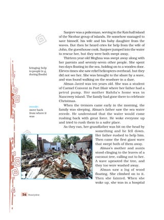 Honeydew
26
26
26
26
26
Sanjeev was a policeman, serving in the Katchall island
of the Nicobar group of islands. He somehow managed to
save himself, his wife and his baby daughter from the
waves. But then he heard cries for help from the wife of
John, the guesthouse cook. Sanjeev jumped into the water
to rescue her, but they were both swept away.
Thirteen year-old Meghna was swept away along with
her parents and seventy-seven other people. She spent
two days floating in the sea, holding on to a wooden door.
Eleven times she saw relief helicopters overhead, but they
did not see her. She was brought to the shore by a wave,
and was found walking on the seashore in a daze.
Almas Javed was ten years old. She was a student
of Carmel Convent in Port Blair where her father had a
petrol pump. Her mother Rahila’s home was in
Nancowry island. The family had gone there to celebrate
Christmas.
When the tremors came early in the morning, the
family was sleeping. Almas’s father saw the sea water
recede. He understood that the water would come
rushing back with great force. He woke everyone up
and tried to rush them to a safer place.
As they ran, her grandfather was hit on the head by
something and he fell down.
Her father rushed to help him.
Then came the first giant wave
that swept both of them away.
Almas’s mother and aunts
stood clinging to the leaves of a
coconut tree, calling out to her.
A wave uprooted the tree, and
they too were washed away.
Almas saw a log of wood
floating. She climbed on to it.
Then she fainted. When she
woke up, she was in a hospital
recede:
move back
from where it
was
bringing help
to people (e.g.
during floods)
 