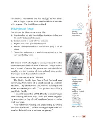 The Tsunami 27
27
27
27
27
in Kamorta. From there she was brought to Port Blair.
The little girl does not want to talk about the incident
with anyone. She is still traumatised.
Comprehension Check
Comprehension Check
Comprehension Check
Comprehension Check
Comprehension Check
Say whether the following are true or false.
1. Ignesious lost his wife, two children, his father-in-law, and
his brother-in-law in the tsunami.
2. Sanjeev made it to safety after the tsunami.
3. Meghna was saved by a relief helicopter.
4. Almas’s father realised that a tsunami was going to hit the
island.
5. Her mother and aunts were washed away with the tree that
they were holding on to.
II
II
II
II
II
Tilly Smith (a British school girl) was able to save many lives when
the tsunami struck Phuket beach in Thailand. Though she has
won a number of awards, her parents have not allowed their
daughter to be interviewed on television and made into a heroine.
Why do you think they took that decision?
Now here is a story from Thailand.
The Smith family from South-East England were
celebrating Christmas at a beach resort in southern
Thailand. Tilly Smith was a ten-year-old schoolgirl; her
sister was seven years old. Their parents were Penny
and Colin Smith.
It was 26 December 2004. Deadly tsunami waves
were already on their way. They had been triggered
by a massive earthquake off northern Sumatra earlier
that morning.
“The water was swelling and kept coming in,” Penny
Smith remembered. “The beach was getting smaller and
smaller. I didn’t know what was happening.”
resort:
a place where
people go on
holiday
triggered:
caused
(describes a
sudden, violent
reaction –
here, an
undersea
earthquake
caused the
tsunami)
hysterical:
when you are
traumatised:
greatly
shocked and
distressed
 