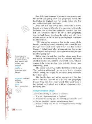 Honeydew
28
28
28
28
28
But Tilly Smith sensed that something was wrong.
Her mind kept going back to a geography lesson she
had taken in England just two weeks before she flew
out to Thailand with her family.
Tilly saw the sea slowly rise, and start to foam,
bubble and form whirlpools. She remembered that she
had seen this in class in a video of a tsunami that had
hit the Hawaiian islands in 1946. Her geography
teacher had shown her class the video, and told them
that tsunamis can be caused by earthquakes, volcanoes
and landslides.
Tilly started to scream at her family to get off the
beach. “She talked about an earthquake under the sea.
She got more and more hysterical,” said her mother
Penny. “I didn’t know what a tsunami was. But seeing
my daughter so frightened, I thought something serious
must be going on.”
Tilly’s parents took her and her sister away from
the beach, to the swimming pool at the hotel. A number
of other tourists also left the beach with them. “Then it
was as if the entire sea had come out after them. I was
screaming, ‘Run!’”
The family took refuge in the third floor of the hotel.
The building withstood the surge of three tsunami
waves. If they had stayed on the beach, they would not
have been alive.
The Smiths later met other tourists who had lost
entire families. Thanks to Tilly and her geography
lesson, they had been forewarned. Tilly went back to
her school in England and told her classmates her
terrifying tale.
Comprehension Check
Comprehension Check
Comprehension Check
Comprehension Check
Comprehension Check
Answer the following in a phrase or sentence.
1. Why did Tilly’s family come to Thailand?
2. What were the warning signs that both Tilly and her mother saw?
3. Do you think Tilly’s mother was alarmed by them?
4. Where had Tilly seen the sea behaving in the same strange
fashion?
hysterical, you
shout, laugh or cry
in a wild excited
way, without any
control over
yourself
refuge:
shelter or
protection from
danger
withstood: endured
without
collapsing
surge:
force; momentum
 