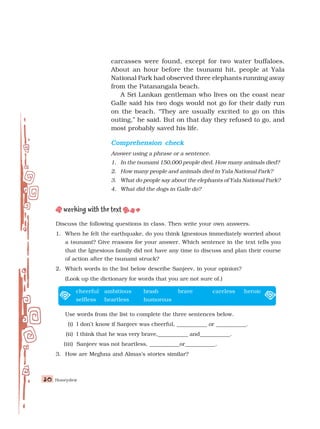 Honeydew
30
30
30
30
30
Discuss the following questions in class. Then write your own answers.
1. When he felt the earthquake, do you think Ignesious immediately worried about
a tsunami? Give reasons for your answer. Which sentence in the text tells you
that the Ignesious family did not have any time to discuss and plan their course
of action after the tsunami struck?
2. Which words in the list below describe Sanjeev, in your opinion?
(Look up the dictionary for words that you are not sure of.)
cheerful ambitious brash brave careless heroic
selfless heartless humorous
Use words from the list to complete the three sentences below.
(i) I don’t know if Sanjeev was cheerful, ___________ or ___________.
(ii) I think that he was very brave,___________ and___________.
(iii) Sanjeev was not heartless, ___________or___________.
3. How are Meghna and Almas’s stories similar?
carcasses were found, except for two water buffaloes.
About an hour before the tsunami hit, people at Yala
National Park had observed three elephants running away
from the Patanangala beach.
A Sri Lankan gentleman who lives on the coast near
Galle said his two dogs would not go for their daily run
on the beach. “They are usually excited to go on this
outing,” he said. But on that day they refused to go, and
most probably saved his life.
Comprehension check
Comprehension check
Comprehension check
Comprehension check
Comprehension check
Answer using a phrase or a sentence.
1. In the tsunami 150,000 people died. How many animals died?
2. How many people and animals died in Yala National Park?
3. What do people say about the elephants of Yala National Park?
4. What did the dogs in Galle do?
 