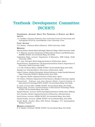 C
C
C
C
CHAIRPERSON
HAIRPERSON
HAIRPERSON
HAIRPERSON
HAIRPERSON, A
, A
, A
, A
, ADVISORY
DVISORY
DVISORY
DVISORY
DVISORY G
G
G
G
GROUP
ROUP
ROUP
ROUP
ROUP F
F
F
F
FOR
OR
OR
OR
OR T
T
T
T
TEXTBOOKS
EXTBOOKS
EXTBOOKS
EXTBOOKS
EXTBOOKS IN
IN
IN
IN
IN S
S
S
S
SCIENCE
CIENCE
CIENCE
CIENCE
CIENCE AND
AND
AND
AND
AND M
M
M
M
MATH
ATH
ATH
ATH
ATH-
-
-
-
-
EMATICS
EMATICS
EMATICS
EMATICS
EMATICS
J.V. Narlikar, Emeritus Professor, Inter University Centre for Astronomy and
Astrophysics (IUCCA), Ganeshkhind, Pune University, Pune
C
C
C
C
CHIEF
HIEF
HIEF
HIEF
HIEF A
A
A
A
ADVISOR
DVISOR
DVISOR
DVISOR
DVISOR
V.B. Bhatia, Professor (Retd.) (Physics), Delhi University, Delhi
M
M
M
M
MEMBERS
EMBERS
EMBERS
EMBERS
EMBERS
Bharati Sarkar, Reader (Retd.) (Zoology), Maitreyi College, Delhi University, Delhi
C. V. Shimray, Lecturer, Department of Education in Science and Mathematics,
(DESM), NCERT, Sri Aurobindo Marg, New Delhi
Gagandeep Bajaj, Lecturer, Department of Education, SPM College, Delhi
University, Delhi
H.C. Jain, Principal, (Retd.) Regional Institute of Education, Ajmer
Harsh Kumari, Headmistress, CIE Experimental Basic School, Department of
Education, Delhi University, Delhi
J. S. Gill, Professor (Retd.), DESM, NCERT, Sri Aurobindo Marg, New Delhi
Kanhiya Lal, Principal (Retd.), Directorate of Education, Delhi
Lalita S. Kumar, Reader (Chemistry), School of Sciences, Indira Gandhi National
Open University (IGNOU), Maidan Garhi, New Delhi
P.C. Agarwal, Reader, Regional Institute of Education, Ajmer
P.S. Yadava, Professor, Department of Life Sciences, Manipur University, Imphal
Puranchand, Professor and Joint Director (Retd.), Central Institute of
Educational Technology (CIET), NCERT, Sri Aurobindo Marg, New Delhi
R. Joshi, Lecturer (SG), DESM, NCERT, Sri Aurobindo Marg, New Delhi
Rachna Garg, Lecturer, Central Institute of Educational Technology (CIET),
NCERT, Sri Aurobindo Marg, New Delhi
Rashmi Sharma, Lecturer, North-East Regional Institute of Education, Shillong
R.K. Parashar, Reader, Regional Institute of Education, Bhubaneshwar
Ruchi Verma, Lecturer, DESM, NCERT, Sri Aurobindo Marg, New Delhi
Shashi Prabha, Lecturer, DESM, NCERT, Sri Aurobindo Marg, New Delhi
Sunila Masih, Teacher, Mitra GHS School, Suhagpur, P.O. Hoshangabad,
Madhya Pradesh
M
M
M
M
MEMBER
EMBER
EMBER
EMBER
EMBER-
-
-
-
-COORDINATOR
COORDINATOR
COORDINATOR
COORDINATOR
COORDINATOR
R. S. Sindhu, Professor, DESM, NCERT, Sri Aurobindo Marg, New Delhi
Textbook Development Committee
Textbook Development Committee
Textbook Development Committee
Textbook Development Committee
Textbook Development Committee
(NCER
(NCER
(NCER
(NCER
(NCERT)
T)
T)
T)
T)
 