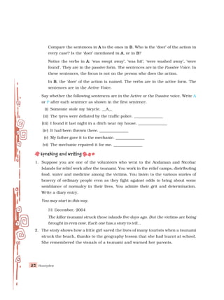 Honeydew
32
32
32
32
32
Compare the sentences in A
A
A
A
A to the ones in B
B
B
B
B. Who is the ‘doer’ of the action in
every case? Is the ‘doer’ mentioned in A
A
A
A
A, or in B
B
B
B
B?
Notice the verbs in A
A
A
A
A: ‘was swept away’, ‘was hit’, ‘were washed away’, ‘were
found’. They are in the passive form. The sentences are in the Passive Voice. In
these sentences, the focus is not on the person who does the action.
In B
B
B
B
B, the ‘doer’ of the action is named. The verbs are in the active form. The
sentences are in the Active Voice.
Say whether the following sentences are in the Active or the Passive voice. Write A
or P after each sentence as shown in the first sentence.
(i) Someone stole my bicycle. __A__
(ii) The tyres were deflated by the traffic police. _______________
(iii) I found it last night in a ditch near my house. _______________
(iv) It had been thrown there. _______________
(v) My father gave it to the mechanic. _______________
(vi) The mechanic repaired it for me. _______________
1. Suppose you are one of the volunteers who went to the Andaman and Nicobar
Islands for relief work after the tsunami. You work in the relief camps, distributing
food, water and medicine among the victims. You listen to the various stories of
bravery of ordinary people even as they fight against odds to bring about some
semblance of normalcy in their lives. You admire their grit and determination.
Write a diary entry.
You may start in this way.
31 December, 2004
The killer tsunami struck these islands five days ago. But the victims are being
brought in even now. Each one has a story to tell...
2. The story shows how a little girl saved the lives of many tourists when a tsunami
struck the beach, thanks to the geography lesson that she had learnt at school.
She remembered the visuals of a tsunami and warned her parents.
 