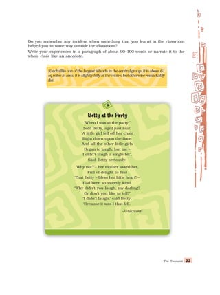 The Tsunami 33
33
33
33
33
Do you remember any incident when something that you learnt in the classroom
helped you in some way outside the classroom?
Write your experiences in a paragraph of about 90–100 words or narrate it to the
whole class like an anecdote.
Katchall is one of the largest islands in the central group. It is about 61
sqmilesinarea.Itisslightlyhillyatthecentre,butotherwiseremarkably
flat.
B
B
B
B
Betty at the P
etty at the P
etty at the P
etty at the P
etty at the Party
arty
arty
arty
arty
‘When I was at the party,’
Said Betty, aged just four,
‘A little girl fell off her chair
Right down upon the floor;
And all the other little girls
Began to laugh, but me –
I didn’t laugh a single bit’,
Said Betty seriously.
‘Why not?’– her mother asked her,
Full of delight to find
That Betty – bless her little heart! –
Had been so sweetly kind.
‘Why didn’t you laugh, my darling?
Or don’t you like to tell?’
‘I didn’t laugh,’ said Betty,
‘Because it was I that fell.’
–Unknown
 