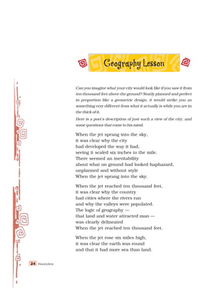 Honeydew
34
34
34
34
34
Can you imagine what your city would look like if you saw it from
ten thousand feet above the ground? Neatly planned and perfect
in proportion like a geometric design, it would strike you as
something very different from what it actually is while you are in
the thick of it.
Here is a poet's description of just such a view of the city, and
some questions that come to his mind.
When the jet sprang into the sky,
it was clear why the city
had developed the way it had,
seeing it scaled six inches to the mile.
There seemed an inevitability
about what on ground had looked haphazard,
unplanned and without style
When the jet sprang into the sky.
When the jet reached ten thousand feet,
it was clear why the country
had cities where the rivers ran
and why the valleys were populated.
The logic of geography —
that land and water attracted man —
was clearly delineated
When the jet reached ten thousand feet.
When the jet rose six miles high,
it was clear the earth was round
and that it had more sea than land.
 