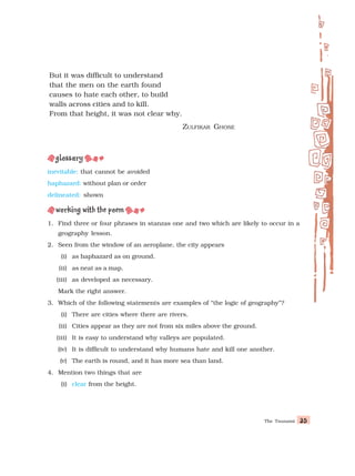 The Tsunami 35
35
35
35
35
inevitable: that cannot be avoided
haphazard: without plan or order
delineated: shown
1. Find three or four phrases in stanzas one and two which are likely to occur in a
geography lesson.
2. Seen from the window of an aeroplane, the city appears
(i) as haphazard as on ground.
(ii) as neat as a map.
(iii) as developed as necessary.
Mark the right answer.
3. Which of the following statements are examples of “the logic of geography”?
(i) There are cities where there are rivers.
(ii) Cities appear as they are not from six miles above the ground.
(iii) It is easy to understand why valleys are populated.
(iv) It is difficult to understand why humans hate and kill one another.
(v) The earth is round, and it has more sea than land.
4. Mention two things that are
(i) clear from the height.
But it was difficult to understand
that the men on the earth found
causes to hate each other, to build
walls across cities and to kill.
From that height, it was not clear why.
ZULFIKAR GHOSE
 