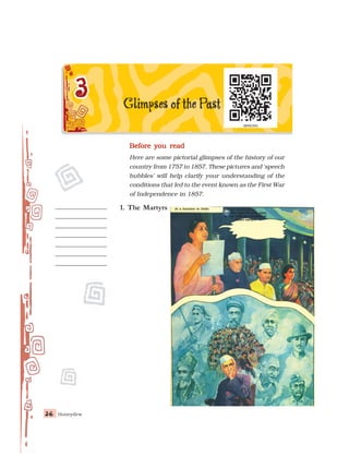 Honeydew
36
36
36
36
36
Before you read
Before you read
Before you read
Before you read
Before you read
Here are some pictorial glimpses of the history of our
country from 1757 to 1857. These pictures and ‘speech
bubbles’ will help clarify your understanding of the
conditions that led to the event known as the First War
of Independence in 1857.
At a function in Delhi
At a function in Delhi
At a function in Delhi
At a function in Delhi
At a function in Delhi Oh my countrymen!
Oh my countrymen!
Oh my countrymen!
Oh my countrymen!
Oh my countrymen!
Let your eyes fill with
Let your eyes fill with
Let your eyes fill with
Let your eyes fill with
Let your eyes fill with tears,
tears,
tears,
tears,
tears,
as you
as you
as you
as you
as you recall the sacrifices of
recall the sacrifices of
recall the sacrifices of
recall the sacrifices of
recall the sacrifices of
India’s
India’s
India’s
India’s
India’s martyrs.
martyrs.
martyrs.
martyrs.
martyrs.
1. The Martyrs
 