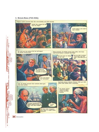 Honeydew
38
38
38
38
38
Religious leaders preached ideas like untouchability and child marriage.
Religious leaders preached ideas like untouchability and child marriage.
Religious leaders preached ideas like untouchability and child marriage.
Religious leaders preached ideas like untouchability and child marriage.
Religious leaders preached ideas like untouchability and child marriage.
The truth was that Indians had lost self-respect.
The truth was that Indians had lost self-respect.
The truth was that Indians had lost self-respect.
The truth was that Indians had lost self-respect.
The truth was that Indians had lost self-respect.
The British scorned them.
The British scorned them.
The British scorned them.
The British scorned them.
The British scorned them.
Being merchants, the British wanted quick profits, their heavy
Being merchants, the British wanted quick profits, their heavy
Being merchants, the British wanted quick profits, their heavy
Being merchants, the British wanted quick profits, their heavy
Being merchants, the British wanted quick profits, their heavy
taxes forced farmers to abandon their fields.
taxes forced farmers to abandon their fields.
taxes forced farmers to abandon their fields.
taxes forced farmers to abandon their fields.
taxes forced farmers to abandon their fields.
All the misery in the world is
All the misery in the world is
All the misery in the world is
All the misery in the world is
All the misery in the world is
due to women.
due to women.
due to women.
due to women.
due to women.
But your men are taking
But your men are taking
But your men are taking
But your men are taking
But your men are taking
all my crop!
all my crop!
all my crop!
all my crop!
all my crop!
You are still in arrears.
You are still in arrears.
You are still in arrears.
You are still in arrears.
You are still in arrears.
If you don’t pay next
If you don’t pay next
If you don’t pay next
If you don’t pay next
If you don’t pay next
week. I will send you to
week. I will send you to
week. I will send you to
week. I will send you to
week. I will send you to
jail.
jail.
jail.
jail.
jail.
The natives are
The natives are
The natives are
The natives are
The natives are
unworthy of trust,
unworthy of trust,
unworthy of trust,
unworthy of trust,
unworthy of trust,
incapable of honesty–
incapable of honesty–
incapable of honesty–
incapable of honesty–
incapable of honesty–
True, your honour,
True, your honour,
True, your honour,
True, your honour,
True, your honour,
but I am honest.
but I am honest.
but I am honest.
but I am honest.
but I am honest.
Still, the British invented other methods which gave
Still, the British invented other methods which gave
Still, the British invented other methods which gave
Still, the British invented other methods which gave
Still, the British invented other methods which gave
them more profits.
them more profits.
them more profits.
them more profits.
them more profits.
Inevitably famines followed. Between 1822 and 1836
Inevitably famines followed. Between 1822 and 1836
Inevitably famines followed. Between 1822 and 1836
Inevitably famines followed. Between 1822 and 1836
Inevitably famines followed. Between 1822 and 1836
fifteen lakh Indians died of starvation.
fifteen lakh Indians died of starvation.
fifteen lakh Indians died of starvation.
fifteen lakh Indians died of starvation.
fifteen lakh Indians died of starvation.
The British policies
The British policies
The British policies
The British policies
The British policies
ruined the expert
ruined the expert
ruined the expert
ruined the expert
ruined the expert
artisans and their
artisans and their
artisans and their
artisans and their
artisans and their
business.
business.
business.
business.
business.
A good
A good
A good
A good
A good
idea!
idea!
idea!
idea!
idea!
The goods
The goods
The goods
The goods
The goods manufactured
manufactured
manufactured
manufactured
manufactured in
in
in
in
in
England should not have any
England should not have any
England should not have any
England should not have any
England should not have any
import duty
import duty
import duty
import duty
import duty when brought into
when brought into
when brought into
when brought into
when brought into
India.
India.
India.
India.
India.
The East India Company’s
The East India Company’s
The East India Company’s
The East India Company’s
The East India Company’s
laws began to cripple Indian
laws began to cripple Indian
laws began to cripple Indian
laws began to cripple Indian
laws began to cripple Indian
industries.
industries.
industries.
industries.
industries.
3. British Rule (1765-1836)
Anyone who crosses the seas
Anyone who crosses the seas
Anyone who crosses the seas
Anyone who crosses the seas
Anyone who crosses the seas
loses his religion.
loses his religion.
loses his religion.
loses his religion.
loses his religion.
 