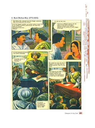 Glimpses of the Past 39
39
39
39
39
4. Ram Mohan Roy (1772-1833)
Ram Mohan Roy, a learned man from Bengal, understood
Ram Mohan Roy, a learned man from Bengal, understood
Ram Mohan Roy, a learned man from Bengal, understood
Ram Mohan Roy, a learned man from Bengal, understood
Ram Mohan Roy, a learned man from Bengal, understood
what was wrong with the country.
what was wrong with the country.
what was wrong with the country.
what was wrong with the country.
what was wrong with the country.
Let us not despise ourselves, our ancient culture is great. And
Let us not despise ourselves, our ancient culture is great. And
Let us not despise ourselves, our ancient culture is great. And
Let us not despise ourselves, our ancient culture is great. And
Let us not despise ourselves, our ancient culture is great. And
we are capable of greater achievements. We must first
we are capable of greater achievements. We must first
we are capable of greater achievements. We must first
we are capable of greater achievements. We must first
we are capable of greater achievements. We must first
reform our society.
reform our society.
reform our society.
reform our society.
reform our society.
Superstitions have been
Superstitions have been
Superstitions have been
Superstitions have been
Superstitions have been
ruining us.
ruining us.
ruining us.
ruining us.
ruining us.
He told his wife Uma–
He told his wife Uma–
He told his wife Uma–
He told his wife Uma–
He told his wife Uma–
Cows are of different colours, but the
Cows are of different colours, but the
Cows are of different colours, but the
Cows are of different colours, but the
Cows are of different colours, but the
colour of their milk is the same.
colour of their milk is the same.
colour of their milk is the same.
colour of their milk is the same.
colour of their milk is the same.
Different teachers have different
Different teachers have different
Different teachers have different
Different teachers have different
Different teachers have different
opinions but the essence of every religion
opinions but the essence of every religion
opinions but the essence of every religion
opinions but the essence of every religion
opinions but the essence of every religion
is the same.
is the same.
is the same.
is the same.
is the same.
He was attracted by science
He was attracted by science
He was attracted by science
He was attracted by science
He was attracted by science
and modern knowledge.
and modern knowledge.
and modern knowledge.
and modern knowledge.
and modern knowledge.
Knowledge should be
Knowledge should be
Knowledge should be
Knowledge should be
Knowledge should be
practical and
practical and
practical and
practical and
practical and
scientific.
scientific.
scientific.
scientific.
scientific.
He crossed the seas and went to
He crossed the seas and went to
He crossed the seas and went to
He crossed the seas and went to
He crossed the seas and went to
England to see what made the
England to see what made the
England to see what made the
England to see what made the
England to see what made the
British powerful. There he told
British powerful. There he told
British powerful. There he told
British powerful. There he told
British powerful. There he told
them–
them–
them–
them–
them–
We accept you as rulers, and
We accept you as rulers, and
We accept you as rulers, and
We accept you as rulers, and
We accept you as rulers, and
you must accept us as
you must accept us as
you must accept us as
you must accept us as
you must accept us as
subjects. But you must
subjects. But you must
subjects. But you must
subjects. But you must
subjects. But you must
remember the responsibility
remember the responsibility
remember the responsibility
remember the responsibility
remember the responsibility
a ruler owes to his subjects.
a ruler owes to his subjects.
a ruler owes to his subjects.
a ruler owes to his subjects.
a ruler owes to his subjects.
He started
He started
He started
He started
He started
newspapers but
newspapers but
newspapers but
newspapers but
newspapers but
the suspicious
the suspicious
the suspicious
the suspicious
the suspicious
British stopped
British stopped
British stopped
British stopped
British stopped
them in 1823.
them in 1823.
them in 1823.
them in 1823.
them in 1823.
 