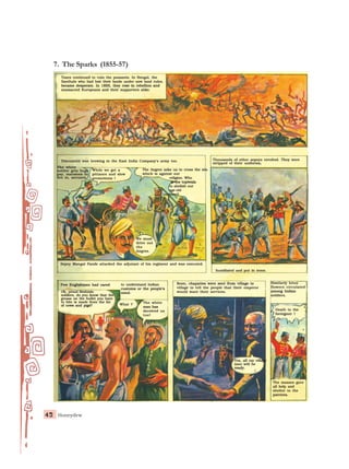 Honeydew
42
42
42
42
42
7. The Sparks (1855-57)
Taxes continued to ruin the peasants. In Bengal, the
Taxes continued to ruin the peasants. In Bengal, the
Taxes continued to ruin the peasants. In Bengal, the
Taxes continued to ruin the peasants. In Bengal, the
Taxes continued to ruin the peasants. In Bengal, the
Santhals who had lost their lands under new land rules,
Santhals who had lost their lands under new land rules,
Santhals who had lost their lands under new land rules,
Santhals who had lost their lands under new land rules,
Santhals who had lost their lands under new land rules,
became desperate. In 1855, they rose in rebellion and
became desperate. In 1855, they rose in rebellion and
became desperate. In 1855, they rose in rebellion and
became desperate. In 1855, they rose in rebellion and
became desperate. In 1855, they rose in rebellion and
massacred Europeans and their supporters alike.
massacred Europeans and their supporters alike.
massacred Europeans and their supporters alike.
massacred Europeans and their supporters alike.
massacred Europeans and their supporters alike.
Discontent was brewing in the East India Company’s army too.
Discontent was brewing in the East India Company’s army too.
Discontent was brewing in the East India Company’s army too.
Discontent was brewing in the East India Company’s army too.
Discontent was brewing in the East India Company’s army too.
The white
The white
The white
The white
The white
soldier gets huge
soldier gets huge
soldier gets huge
soldier gets huge
soldier gets huge
pay, mansions to
pay, mansions to
pay, mansions to
pay, mansions to
pay, mansions to
live in, servants.
live in, servants.
live in, servants.
live in, servants.
live in, servants.
While we get a
While we get a
While we get a
While we get a
While we get a
pittance and slow
pittance and slow
pittance and slow
pittance and slow
pittance and slow
promotions !
promotions !
promotions !
promotions !
promotions !
The Angrez asks us to cross the sea
The Angrez asks us to cross the sea
The Angrez asks us to cross the sea
The Angrez asks us to cross the sea
The Angrez asks us to cross the sea
which is against our
which is against our
which is against our
which is against our
which is against our
religion. Who
religion. Who
religion. Who
religion. Who
religion. Who
is the topiwala
is the topiwala
is the topiwala
is the topiwala
is the topiwala
to abolish our
to abolish our
to abolish our
to abolish our
to abolish our
age-old
age-old
age-old
age-old
age-old
customs?
customs?
customs?
customs?
customs?
We must
We must
We must
We must
We must
drive out
drive out
drive out
drive out
drive out
the
the
the
the
the
Angrez.
Angrez.
Angrez.
Angrez.
Angrez.
Thousands of other sepoys revolted. They were
Thousands of other sepoys revolted. They were
Thousands of other sepoys revolted. They were
Thousands of other sepoys revolted. They were
Thousands of other sepoys revolted. They were
stripped of their uniforms,
stripped of their uniforms,
stripped of their uniforms,
stripped of their uniforms,
stripped of their uniforms,
humiliated and put in irons.
humiliated and put in irons.
humiliated and put in irons.
humiliated and put in irons.
humiliated and put in irons.
Sepoy Mangal Pande attacked the adjutant of his regiment and was executed.
Sepoy Mangal Pande attacked the adjutant of his regiment and was executed.
Sepoy Mangal Pande attacked the adjutant of his regiment and was executed.
Sepoy Mangal Pande attacked the adjutant of his regiment and was executed.
Sepoy Mangal Pande attacked the adjutant of his regiment and was executed.
Few Englishmen had cared
Few Englishmen had cared
Few Englishmen had cared
Few Englishmen had cared
Few Englishmen had cared
O
O
O
O
Oh
h
h
h
h, proud Brahmin
, proud Brahmin
, proud Brahmin
, proud Brahmin
, proud Brahmin
soldiers, do you know that the
soldiers, do you know that the
soldiers, do you know that the
soldiers, do you know that the
soldiers, do you know that the
g
g
g
g
grease on the bullet you have
rease on the bullet you have
rease on the bullet you have
rease on the bullet you have
rease on the bullet you have
to bite is made from the fat
to bite is made from the fat
to bite is made from the fat
to bite is made from the fat
to bite is made from the fat
of cows and pigs?
of cows and pigs?
of cows and pigs?
of cows and pigs?
of cows and pigs?
to understand Indian
to understand Indian
to understand Indian
to understand Indian
to understand Indian
customs or the people’s
customs or the people’s
customs or the people’s
customs or the people’s
customs or the people’s
mind.
mind.
mind.
mind.
mind.
The white
The white
The white
The white
The white
man has
man has
man has
man has
man has
deceived us
deceived us
deceived us
deceived us
deceived us
too!
too!
too!
too!
too!
Soon, chapaties were sent from village to
Soon, chapaties were sent from village to
Soon, chapaties were sent from village to
Soon, chapaties were sent from village to
Soon, chapaties were sent from village to
village to tell the people that their emperor
village to tell the people that their emperor
village to tell the people that their emperor
village to tell the people that their emperor
village to tell the people that their emperor
would want their services.
would want their services.
would want their services.
would want their services.
would want their services.
Similarly lotus
Similarly lotus
Similarly lotus
Similarly lotus
Similarly lotus
flowers circulated
flowers circulated
flowers circulated
flowers circulated
flowers circulated
among Indian
among Indian
among Indian
among Indian
among Indian
soldiers.
soldiers.
soldiers.
soldiers.
soldiers.
Death to the
Death to the
Death to the
Death to the
Death to the
foreigner !
foreigner !
foreigner !
foreigner !
foreigner !
Yes, all my village
Yes, all my village
Yes, all my village
Yes, all my village
Yes, all my village
men will be
men will be
men will be
men will be
men will be
ready.
ready.
ready.
ready.
ready.
The masses gave
The masses gave
The masses gave
The masses gave
The masses gave
all help and
all help and
all help and
all help and
all help and
shelter to the
shelter to the
shelter to the
shelter to the
shelter to the
patriots.
patriots.
patriots.
patriots.
patriots.
What ?
What ?
What ?
What ?
What ?
 