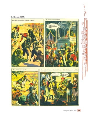 Glimpses of the Past 43
43
43
43
43
Then there was a violent outbreak at Meerut.
Then there was a violent outbreak at Meerut.
Then there was a violent outbreak at Meerut.
Then there was a violent outbreak at Meerut.
Then there was a violent outbreak at Meerut.
8. Revolt (1857)
The sepoys marched to Delhi.
The sepoys marched to Delhi.
The sepoys marched to Delhi.
The sepoys marched to Delhi.
The sepoys marched to Delhi.
Long live our
Long live our
Long live our
Long live our
Long live our
Emperor Bahadur
Emperor Bahadur
Emperor Bahadur
Emperor Bahadur
Emperor Bahadur
Shah !
Shah !
Shah !
Shah !
Shah !
The rebellion spread wider.
The rebellion spread wider.
The rebellion spread wider.
The rebellion spread wider.
The rebellion spread wider. Many landlords had lost their lands because of the British policies, and they
Many landlords had lost their lands because of the British policies, and they
Many landlords had lost their lands because of the British policies, and they
Many landlords had lost their lands because of the British policies, and they
Many landlords had lost their lands because of the British policies, and they
were sore.
were sore.
were sore.
were sore.
were sore.
The white man’s
The white man’s
The white man’s
The white man’s
The white man’s
rule must end!
rule must end!
rule must end!
rule must end!
rule must end!
Yes, we will
Yes, we will
Yes, we will
Yes, we will
Yes, we will
help you.
help you.
help you.
help you.
help you.
 